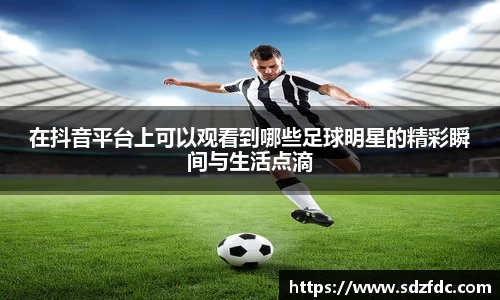 在抖音平台上可以观看到哪些足球明星的精彩瞬间与生活点滴