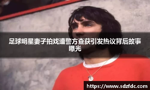 足球明星妻子拍戏遭警方查获引发热议背后故事曝光